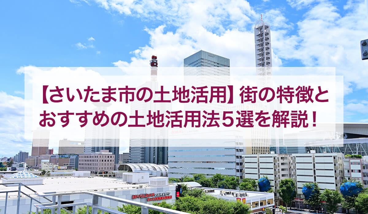 【さいたま市の土地活用】街の特徴とおすすめの土地活用法5選を解説！