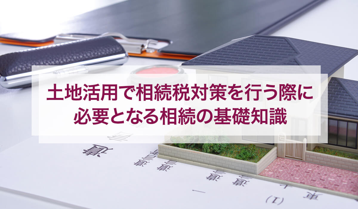 土地活用で相続税対策を行う際に必要となる相続の基礎知識