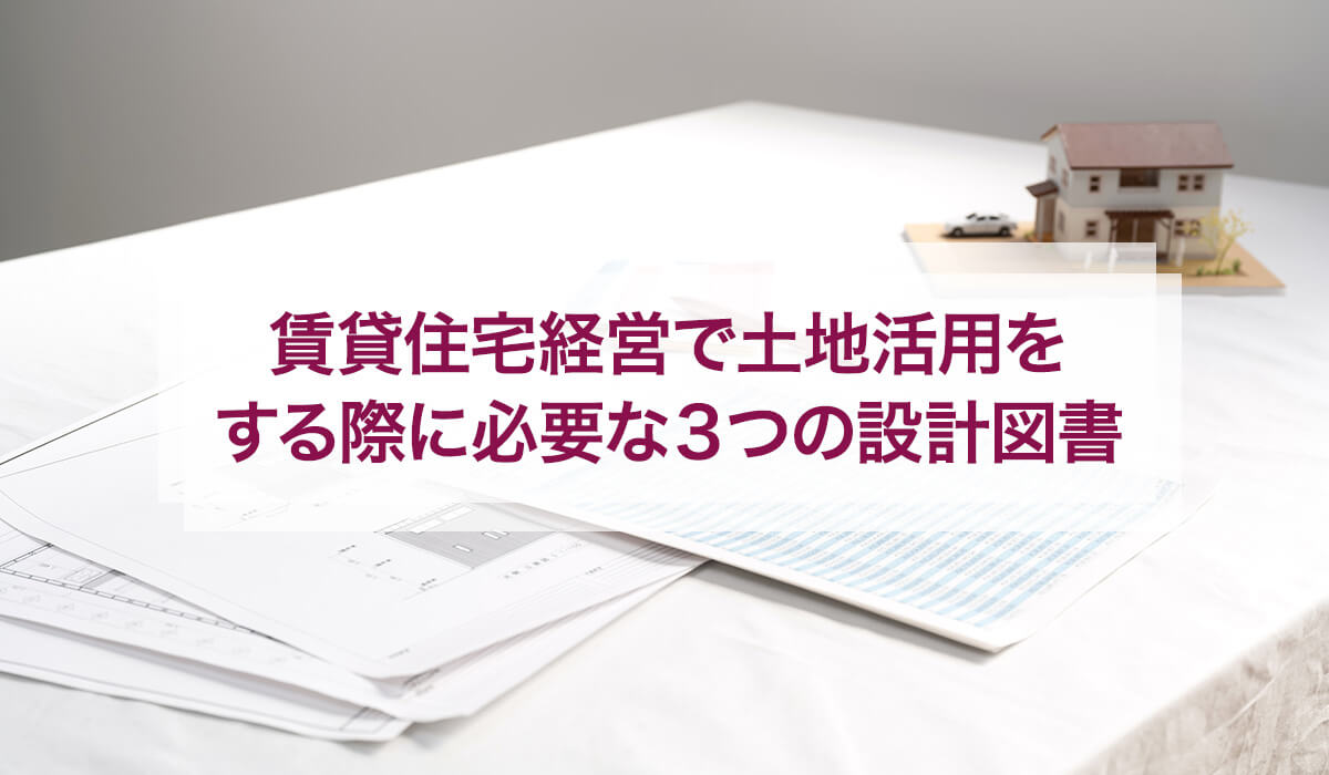 賃貸住宅経営で土地活用をする際に必要な3つの設計図書
