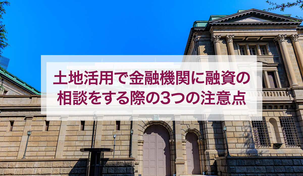土地活用で金融機関に融資の相談をする際の3つの注意点