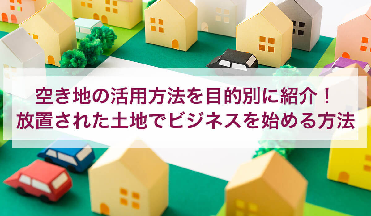 空き地の活用方法を目的別に紹介！ 放置された土地でビジネスを始める方法