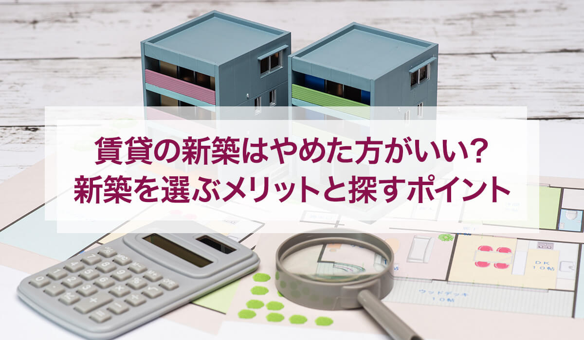 賃貸の新築はやめた方がいい？ 新築を選ぶメリットと探すポイント
