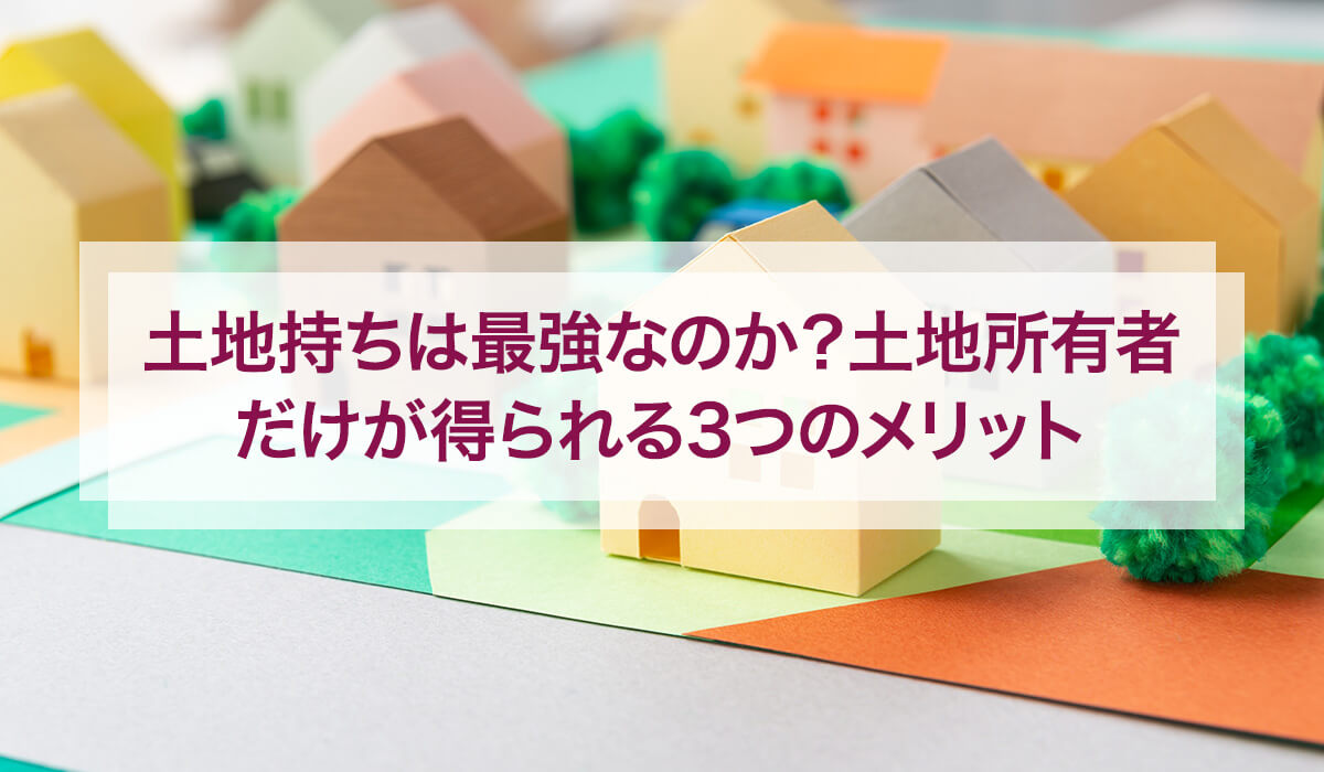 土地持ちは最強なのか？土地所有者だけが得られる3つのメリット