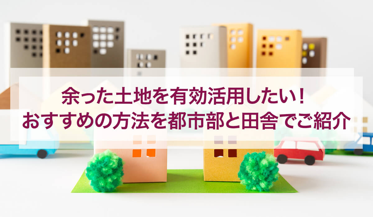 余った土地を有効活用したい！おすすめの方法を都市部と田舎でご紹介