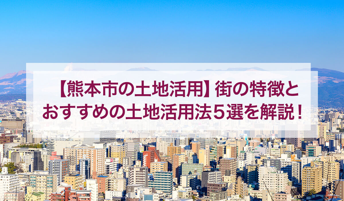 【熊本市の土地活用】街の特徴とおすすめの土地活用法5選を解説！