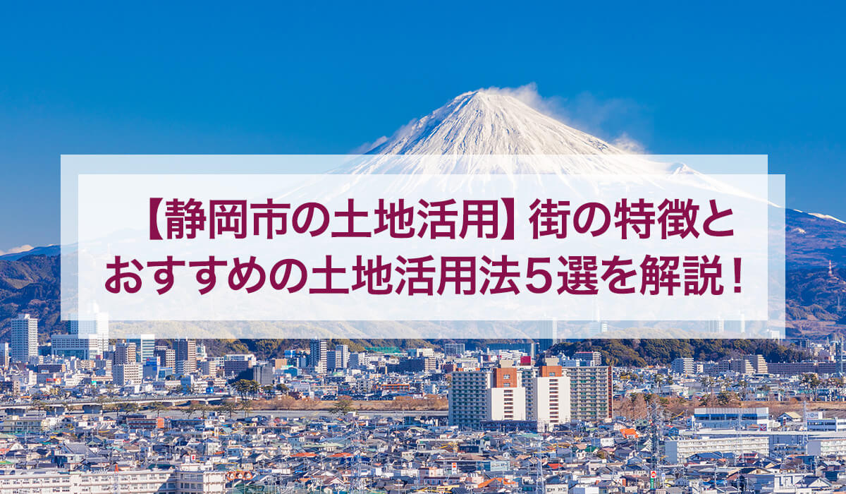 【静岡市の土地活用】街の特徴とおすすめの土地活用法5選を解説！
